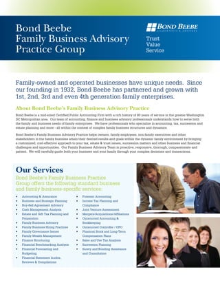 Bond Beebe
Family Business Advisory                                                               Trust
                                                                                       Value
Practice Group                                                                         Service




Family-owned and operated businesses have unique needs. Since
our founding in 1932, Bond Beebe has partnered and grown with
1st, 2nd, 3rd and even 4th generation family enterprises.
About Bond Beebe’s Family Business Advisory Practice
Bond Beebe is a mid-sized Certified Public Accounting Firm with a rich history of 80 years of service in the greater Washington
DC Metropolitan area. Our team of accounting, finance and business advisory professionals understands how to serve both
the family and business needs of family enterprises. We have professionals who specialize in accounting, tax, succession and
estate planning and more - all within the context of complex family business structures and dynamics.

Bond Beebe’s Family Business Advisory Practice helps owners, family employees, non-family executives and other
stakeholders in the family business attain their desired results and goals within the dynamic family environment by bringing
a customized, cost-effective approach to your tax, estate & trust issues, succession matters and other business and financial
challenges and opportunities. Our Family Business Advisory Team is proactive, responsive, thorough, compassionate and
patient. We will carefully guide both your business and your family through your complex decisions and transactions.




Our Services
Bond Beebe’s Family Business Practice
Group offers the following standard business
and family business-specific services:
•	   Accounting & Assurance             •	   Forensic Accounting
•	   Business and Strategic Planning    •	   Income Tax Planning and
•	   Buy-Sell Agreement Advisory             Compliance
•	   Cash Management Analysis           •	   Joint Venture Assessment
•	   Estate and Gift Tax Planning and   •	   Mergers/Acquisitions/Affiliations
     Preparation                        •	   Outsourced Accounting &
•	   Family Business Advisory                Bookkeeping
•	   Family Business Hiring Practices   •	   Outsourced Controller / CFO
•	   Family Governance Issues           •	   Phantom Stock and Long-Term
•	   Family Wealth Management                Compensation Plans
•	   Finance Structuring                •	   Sales and Use Tax Analysis
•	   Financial Benchmarking Analysis    •	   Succession Planning
•	   Financial Forecasting and          •	   Surety and Bonding Assistance
     Budgeting                               and Consultation
•	   Financial Statement Audits,
     Reviews & Compilations
 