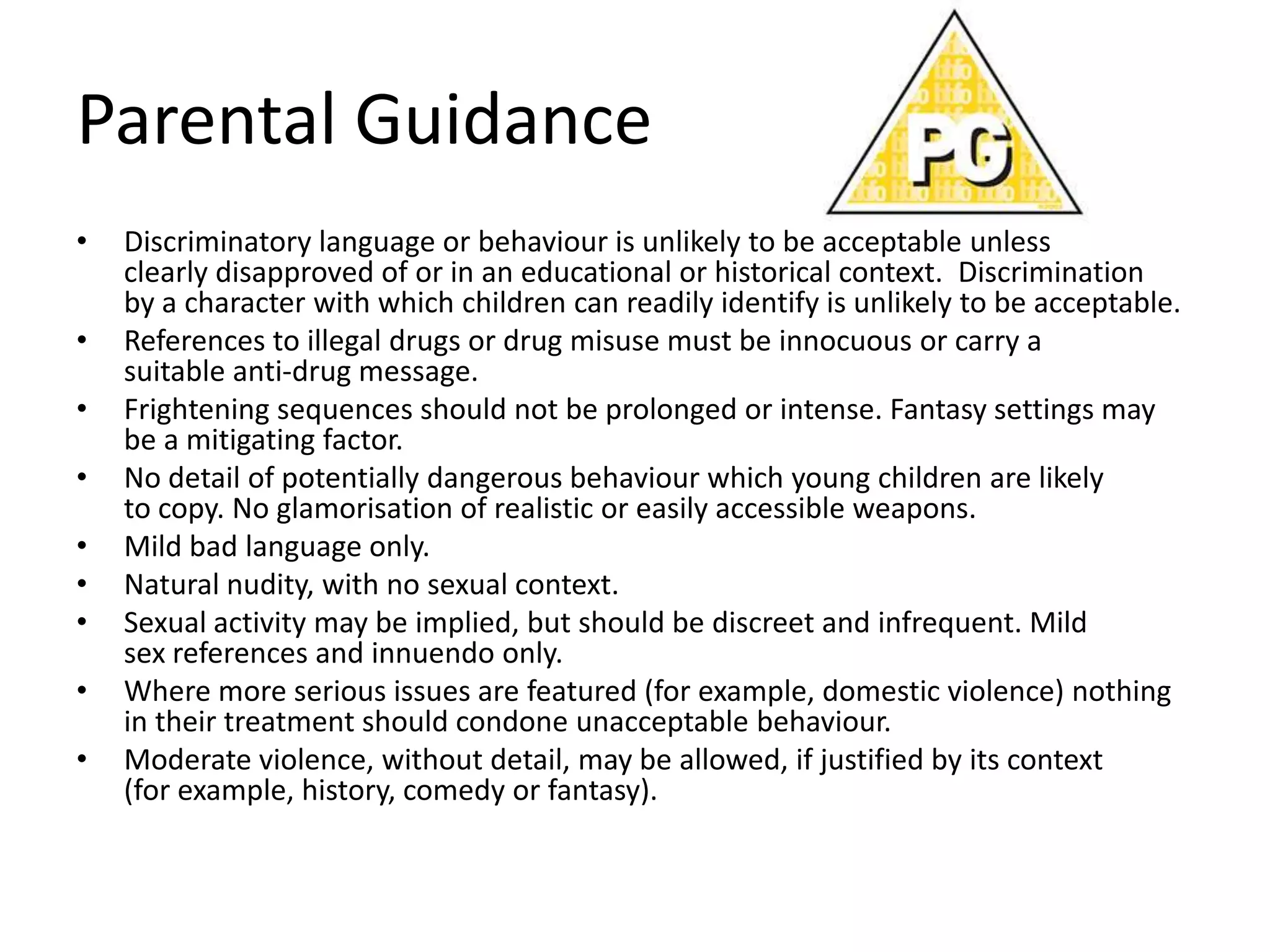 Parental Guidance
•   Discriminatory language or behaviour is unlikely to be acceptable unless
    clearly disapproved of or in an educational or historical context. Discrimination
    by a character with which children can readily identify is unlikely to be acceptable.
•   References to illegal drugs or drug misuse must be innocuous or carry a
    suitable anti-drug message.
•   Frightening sequences should not be prolonged or intense. Fantasy settings may
    be a mitigating factor.
•   No detail of potentially dangerous behaviour which young children are likely
    to copy. No glamorisation of realistic or easily accessible weapons.
•   Mild bad language only.
•   Natural nudity, with no sexual context.
•   Sexual activity may be implied, but should be discreet and infrequent. Mild
    sex references and innuendo only.
•   Where more serious issues are featured (for example, domestic violence) nothing
    in their treatment should condone unacceptable behaviour.
•   Moderate violence, without detail, may be allowed, if justified by its context
    (for example, history, comedy or fantasy).
 