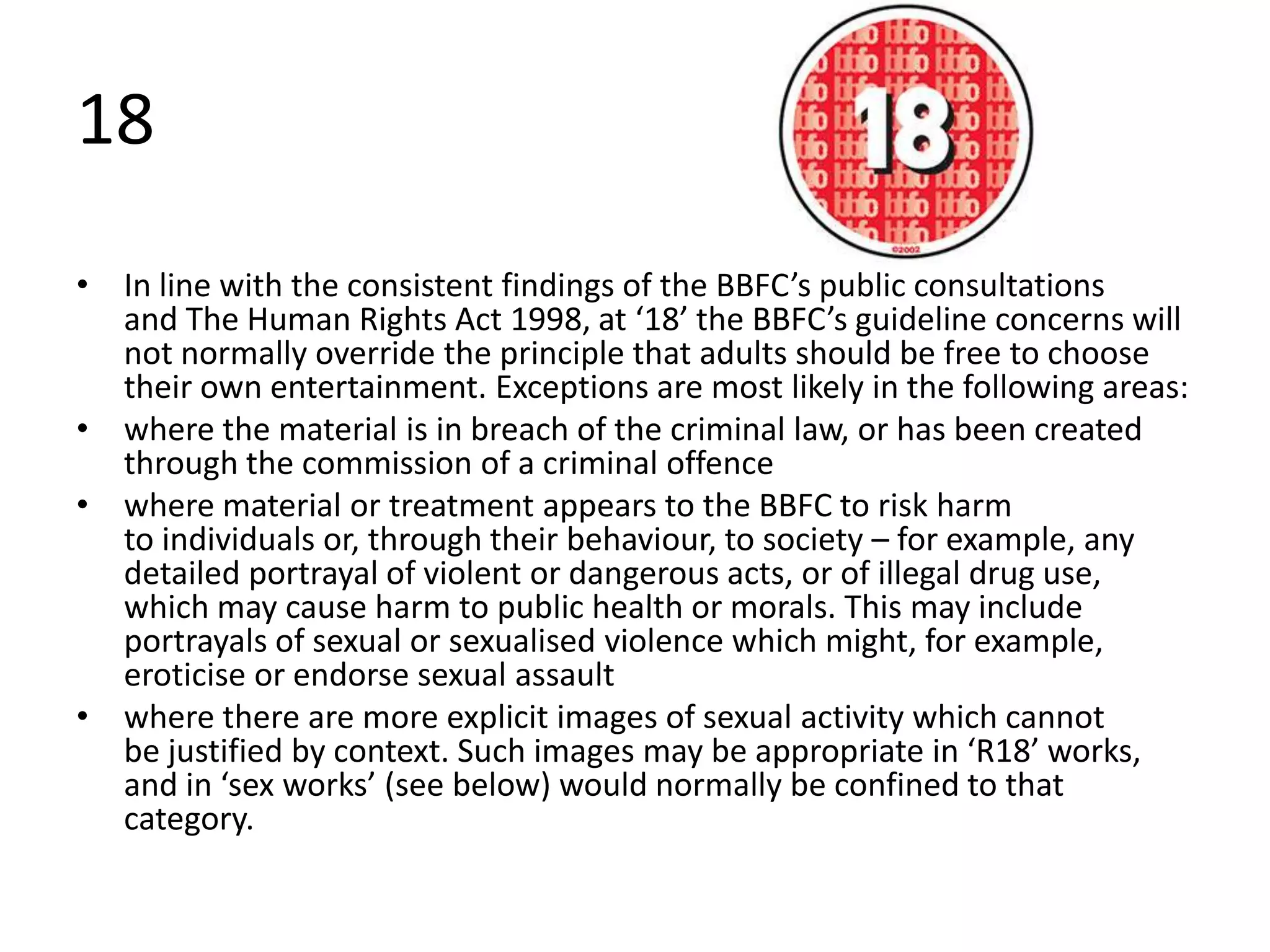18
• In line with the consistent findings of the BBFC’s public consultations
  and The Human Rights Act 1998, at ‘18’ the BBFC’s guideline concerns will
  not normally override the principle that adults should be free to choose
  their own entertainment. Exceptions are most likely in the following areas:
• where the material is in breach of the criminal law, or has been created
  through the commission of a criminal offence
• where material or treatment appears to the BBFC to risk harm
  to individuals or, through their behaviour, to society – for example, any
  detailed portrayal of violent or dangerous acts, or of illegal drug use,
  which may cause harm to public health or morals. This may include
  portrayals of sexual or sexualised violence which might, for example,
  eroticise or endorse sexual assault
• where there are more explicit images of sexual activity which cannot
  be justified by context. Such images may be appropriate in ‘R18’ works,
  and in ‘sex works’ (see below) would normally be confined to that
  category.
 
