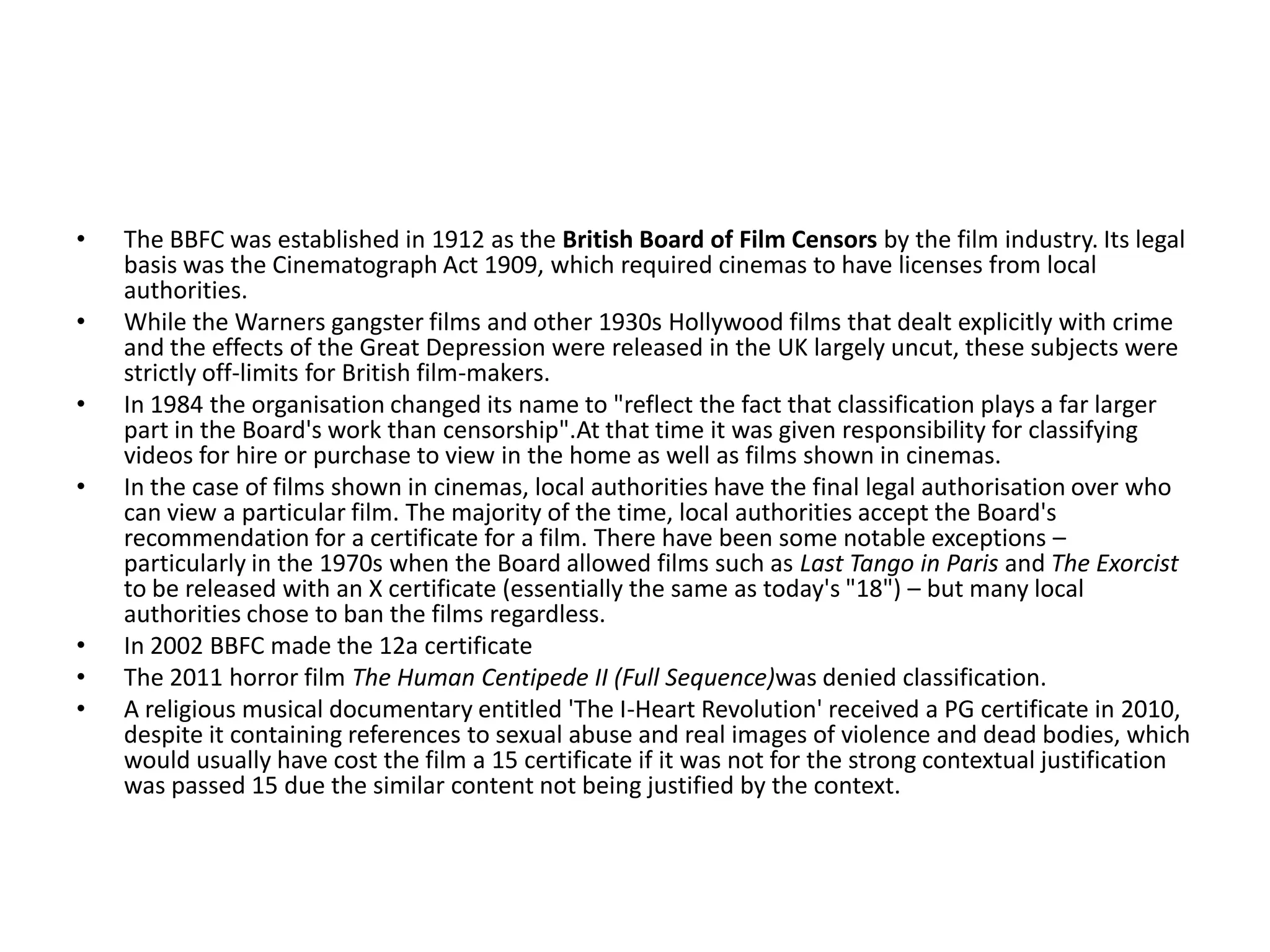 •   The BBFC was established in 1912 as the British Board of Film Censors by the film industry. Its legal
    basis was the Cinematograph Act 1909, which required cinemas to have licenses from local
    authorities.
•   While the Warners gangster films and other 1930s Hollywood films that dealt explicitly with crime
    and the effects of the Great Depression were released in the UK largely uncut, these subjects were
    strictly off-limits for British film-makers.
•   In 1984 the organisation changed its name to "reflect the fact that classification plays a far larger
    part in the Board's work than censorship".At that time it was given responsibility for classifying
    videos for hire or purchase to view in the home as well as films shown in cinemas.
•   In the case of films shown in cinemas, local authorities have the final legal authorisation over who
    can view a particular film. The majority of the time, local authorities accept the Board's
    recommendation for a certificate for a film. There have been some notable exceptions –
    particularly in the 1970s when the Board allowed films such as Last Tango in Paris and The Exorcist
    to be released with an X certificate (essentially the same as today's "18") – but many local
    authorities chose to ban the films regardless.
•   In 2002 BBFC made the 12a certificate
•   The 2011 horror film The Human Centipede II (Full Sequence)was denied classification.
•   A religious musical documentary entitled 'The I-Heart Revolution' received a PG certificate in 2010,
    despite it containing references to sexual abuse and real images of violence and dead bodies, which
    would usually have cost the film a 15 certificate if it was not for the strong contextual justification
    was passed 15 due the similar content not being justified by the context.
 