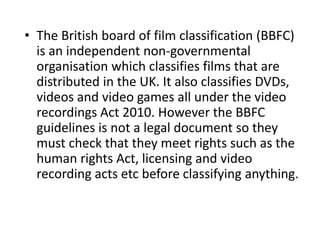• The British board of film classification (BBFC)
  is an independent non-governmental
  organisation which classifies films that are
  distributed in the UK. It also classifies DVDs,
  videos and video games all under the video
  recordings Act 2010. However the BBFC
  guidelines is not a legal document so they
  must check that they meet rights such as the
  human rights Act, licensing and video
  recording acts etc before classifying anything.
 