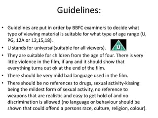 Guidelines:
• Guidelines are put in order by BBFC examiners to decide what
  type of viewing material is suitable for what type of age range (U,
  PG, 12A or 12,15,18).
• U stands for universal(suitable for all viewers).
• They are suitable for children from the age of four. There is very
  little violence in the film, if any and it should show that
  everything turns out ok at the end of the film.
• There should be very mild bad language used in the film.
• There should be no references to drugs, sexual activity-kissing
  being the mildest form of sexual activity, no reference to
  weapons that are realistic and easy to get hold of and no
  discrimination is allowed (no language or behaviour should be
  shown that could offend a persons race, culture, religion, colour).
 