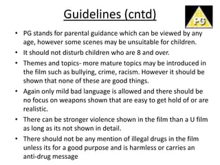 Guidelines (cntd)
• PG stands for parental guidance which can be viewed by any
  age, however some scenes may be unsuitable for children.
• It should not disturb children who are 8 and over.
• Themes and topics- more mature topics may be introduced in
  the film such as bullying, crime, racism. However it should be
  shown that none of these are good things.
• Again only mild bad language is allowed and there should be
  no focus on weapons shown that are easy to get hold of or are
  realistic.
• There can be stronger violence shown in the film than a U film
  as long as its not shown in detail.
• There should not be any mention of illegal drugs in the film
  unless its for a good purpose and is harmless or carries an
  anti-drug message
 