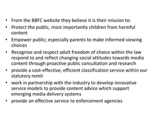 • From the BBFC website they believe it is their mission to:
• Protect the public, most importantly children from harmful
  content
• Empower public; especially parents to make informed viewing
  choices
• Recognise and respect adult freedom of choice within the law
  respond to and reflect changing social attitudes towards media
  content through proactive public consultation and research
• provide a cost-effective, efficient classification service within our
  statutory remit
• work in partnership with the industry to develop innovative
  service models to provide content advice which support
  emerging media delivery systems
• provide an effective service to enforcement agencies
 