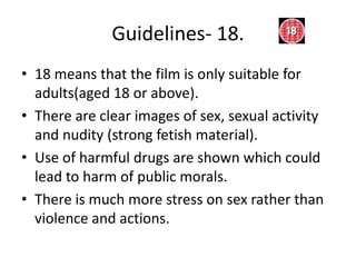 Guidelines- 18.
• 18 means that the film is only suitable for
  adults(aged 18 or above).
• There are clear images of sex, sexual activity
  and nudity (strong fetish material).
• Use of harmful drugs are shown which could
  lead to harm of public morals.
• There is much more stress on sex rather than
  violence and actions.
 