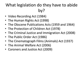 What legislation do they have to abide
                  by?
•   Video Recording Act (1984)
•   The Human Rights Act (1998)
•   The Obscene Publications Acts (1959 and 1964)
•   The Protection of Children Act (1978)
•   The Criminal Justice and Immigration Act (2008)
•   The Public Order Act (1986)
•   The Cinematograph Films (Animals) Act (1937)
•   The Animal Welfare Act (2006)
•   Coroners and Justice Act (2009)
 