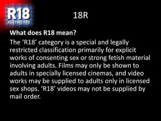 18R
What does R18 mean?
The ‘R18’ category is a special and legally
restricted classification primarily for explicit
works of consenting sex or strong fetish material
involving adults. Films may only be shown to
adults in specially licensed cinemas, and video
works may be supplied to adults only in licensed
sex shops. ‘R18’ videos may not be supplied by
mail order.
 