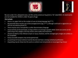 No-one under 15 is allowed to see a 15 film at the cinema or buy/rent a ‘15’ rated DVD. 15 rated works
are not suitable for children under 15 years of age.
15s include:
•   there is no upper limit on the number of uses of strong language (eg f***).
•   Occasionally there may be uses of the strongest terms (eg 'c***'), although continued or aggressive use
    will not normally be passed 15.
•   There may be racist, homophobic or other discriminatory language
•   sexual activity can be portrayed, as long as there is no strong or graphic detail. Some sex scenes can be
    quite long at this category and may involve some nudity and movement.
•   should not dwell on the infliction of pain or injury, however, and the strongest gory images are unlikely to
    be acceptable.
•   Easily accessible weapons may not be glamorised.
•   any portrayal of sexual violence must be discreet and have a strong contextual justification.
•   drug taking may be shown but the work as a whole must not promote or encourage drug misuse
 