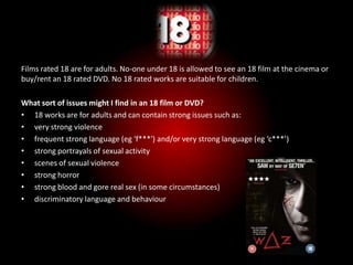 18
Films rated 18 are for adults. No-one under 18 is allowed to see an 18 film at the cinema or
buy/rent an 18 rated DVD. No 18 rated works are suitable for children.

What sort of issues might I find in an 18 film or DVD?
• 18 works are for adults and can contain strong issues such as:
• very strong violence
• frequent strong language (eg 'f***') and/or very strong language (eg ‘c***’)
• strong portrayals of sexual activity
• scenes of sexual violence
• strong horror
• strong blood and gore real sex (in some circumstances)
• discriminatory language and behaviour
 