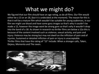 What we might do?
We figured that our film should have an age rating, as do all films. Our film would
either be a 15 or an 18, (but it is undecided at the moment). The reason for this is
that it will be a mature film which wouldn't be suitable for young audiences, in our
film we might use blood and have some gory images so that’s why it couldn’t be
made a 12, however the image wont be strong gore so that’s why it wouldn’t drop
into the band of a 18. As shown in research no thriller films are below a 12a this is
because of the content involved such as violence, sexual activity, and pain and
injury. Violence may be strong but may not dwell on the infliction of pain and of
injuries, Sustained or detailed infliction of pain or injury is unacceptable.
Thriller films that have the rating of "15" include: When a stranger calls, Taken,
Dejavu, Memento and The raven.
 