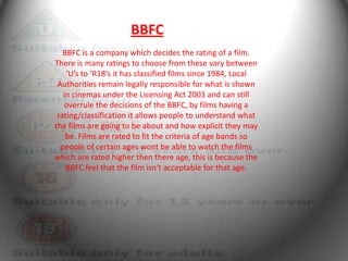 BBFC
   BBFC is a company which decides the rating of a film.
There is many ratings to choose from these vary between
    ‘U’s to ‘R18’s it has classified films since 1984, Local
 Authorities remain legally responsible for what is shown
   in cinemas under the Licensing Act 2003 and can still
    overrule the decisions of the BBFC, by films having a
 rating/classification it allows people to understand what
the films are going to be about and how explicit they may
    be. Films are rated to fit the criteria of age bands so
  people of certain ages wont be able to watch the films
which are rated higher then there age, this is because the
    BBFC feel that the film isn't acceptable for that age.
 