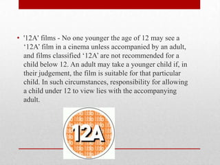 • '12A' films - No one younger the age of 12 may see a
  ‘12A’ film in a cinema unless accompanied by an adult,
  and films classified ‘12A’ are not recommended for a
  child below 12. An adult may take a younger child if, in
  their judgement, the film is suitable for that particular
  child. In such circumstances, responsibility for allowing
  a child under 12 to view lies with the accompanying
  adult.
 