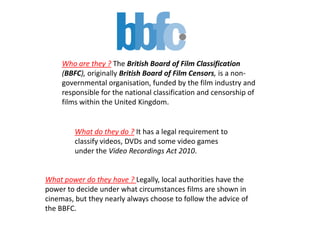 Who are they ? The British Board of Film Classification
(BBFC), originally British Board of Film Censors, is a non-
governmental organisation, funded by the film industry and
responsible for the national classification and censorship of
films within the United Kingdom.
What do they do ? It has a legal requirement to
classify videos, DVDs and some video games
under the Video Recordings Act 2010.
What power do they have ? Legally, local authorities have the
power to decide under what circumstances films are shown in
cinemas, but they nearly always choose to follow the advice of
the BBFC.
 