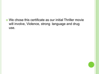 

We chose this certificate as our initial Thriller movie
will involve, Violence, strong language and drug
use.

 
