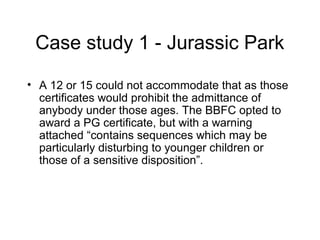 Case study 1 - Jurassic Park
• A 12 or 15 could not accommodate that as those
certificates would prohibit the admittance of
anybody under those ages. The BBFC opted to
award a PG certificate, but with a warning
attached “contains sequences which may be
particularly disturbing to younger children or
those of a sensitive disposition”.

 