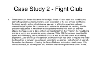 Case Study 2 - Fight Club
•

There was much debate about the film's subject matter – it was seen as a blackly comic
satire of capitalism and consumerism; as an exploration of the loss of male identity in a
feminised society, and as about violence as a way in which the powerless male can
reassert himself against the corporate world he inhabits. Whatever the meaning, the film
presented sequences in which men challenged other men to beat them up, and then
allowed their opponents to do so without any resistance from their ‘victims’, the result being
scenes of strong, and sometimes bloody, violence. While BBFC examiners found the film
stylish and challenging, and some felt an uncut 18 was acceptable for this adult viewing
experience. After extensive consideration, the final decision was taken to require cuts under
the Guidelines of between six and seven seconds to two scenes - both of which, it was felt,
focused on the pleasures of beating the faces of helpless victims to a bloody mess. With
these cuts made, an 18 was given, and an uncut rated R was given in the United States.

 