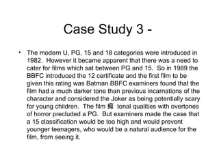Case Study 3 • The modern U, PG, 15 and 18 categories were introduced in
1982. However it became apparent that there was a need to
cater for films which sat between PG and 15. So in 1989 the
BBFC introduced the 12 certificate and the first film to be
given this rating was Batman.BBFC examiners found that the
film had a much darker tone than previous incarnations of the
character and considered the Joker as being potentially scary
for young children. The film 痴 tonal qualities with overtones
of horror precluded a PG. But examiners made the case that
a 15 classification would be too high and would prevent
younger teenagers, who would be a natural audience for the
film, from seeing it.

 