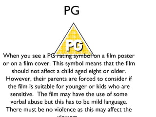 PG

When you see a PG rating symbol on a film poster
or on a film cover. This symbol means that the film
should not affect a child aged eight or older.
However, their parents are forced to consider if
the film is suitable for younger or kids who are
sensitive. The film may have the use of some
verbal abuse but this has to be mild language.
There must be no violence as this may affect the

 