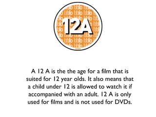 A 12 A is the the age for a film that is
suited for 12 year olds. It also means that
a child under 12 is allowed to watch it if
accompanied with an adult. 12 A is only
used for films and is not used for DVDs.

 