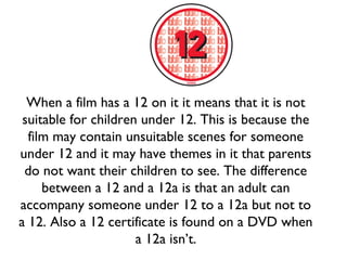 When a film has a 12 on it it means that it is not
suitable for children under 12. This is because the
film may contain unsuitable scenes for someone
under 12 and it may have themes in it that parents
do not want their children to see. The difference
between a 12 and a 12a is that an adult can
accompany someone under 12 to a 12a but not to
a 12. Also a 12 certificate is found on a DVD when
a 12a isn’t.

 
