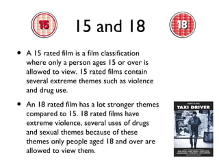 15 and 18
•

A 15 rated film is a film classification
where only a person ages 15 or over is
allowed to view. 15 rated films contain
several extreme themes such as violence
and drug use.

•

An 18 rated film has a lot stronger themes
compared to 15. 18 rated films have
extreme violence, several uses of drugs
and sexual themes because of these
themes only people aged 18 and over are
allowed to view them.

 