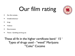 Our film rating
•
•
•
•
•
•

Our film includes :
Imitable behaviour
drugs
Violence
Discrimination
Theme - Gambling and drug use

These all fit in the higher certificate band ‘ 15 ‘
Types of drugs used - “weed” Marijuana
“Coke” Cocaine

 