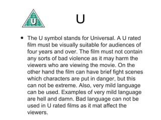 U
•

The U symbol stands for Universal. A U rated
film must be visually suitable for audiences of
four years and over. The film must not contain
any sorts of bad violence as it may harm the
viewers who are viewing the movie. On the
other hand the film can have brief fight scenes
which characters are put in danger, but this
can not be extreme. Also, very mild language
can be used. Examples of very mild language
are hell and damn. Bad language can not be
used in U rated films as it mat affect the
viewers.

 