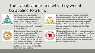The classifications and why they would
be applied to a film.
The U stands for universal and is
suitable for children ages 4+. Films in
this category are extremely mild in
respect to bad language, sexual
content, violence etc. These films are
all about promoting positive messages
to young children.

PG stands for parental guidance and should
be made suitable for children 8+. Like the U
classification these films must not promote illegal
or anti-social behaviours like bullying, drugs etc.
Light sexual innuendos are allowed if used with
comedy or are unlikely to be understood by a
younger audience.

12A means that the movie can be seen
by anyone 12 or more years old
unaccompanied. The ‘A’ stands for
‘advisory’ and ‘accompanied’. Children
under 12 years of age can see the film if
they are accompanied by an adult. These
movies will be made with a young teen
audience in mind and so there can be
lightly more risky contents.

12 is exactly the same to 12A in what age restriction
it has, what films are allowed to have this certificate
and how much violence, profanity, sex etc. it can
contain. The difference is that the 12 certificate is
just for videos, DVD’s and Blu-rays, whereas 12A is
for films at the cinema only.

 