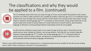 The classifications and why they would
be applied to a film. (continued)
The 15 certificate means that If you are under the age of 15 you cannot watch this product at the cinema,
purchase it on DVD or video and that it isn’t suitable for children under the age of 15. A 15 certificate movie
is likely to be much stronger than movies with the 12/12A rating. This is because they may contain: strong
violence, frequent strong language (eg 'f***'), portrayals of sexual activity, strong verbal references to sex,
sexual nudity, brief scenes of sexual violence or verbal references to sexual violence, discriminatory
language or behaviour and drug taking (however drug taking cannot be encouraged).
If a film has this certificate it means that no one under the age of 18 can view it. These films are for
adults and are never suitable for children. very strong violence. Films like this can contain things like:
frequent strong language (eg 'f***') and/or very strong language (eg ‘c***’), strong portrayals of
sexual activity, scenes of sexual violence, strong horror, strong blood and gore, real sex (in some
circumstances) and discriminatory language and behaviour.
(There is also a R18 certificate for films, however this is a rating that would never be suitable for the film we are making
and so I didn’t think it necessary to include it in this powerpoint.)

 
