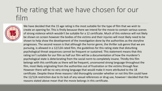 The rating that we have chosen for our
film
We have decided that the 15 age rating is the most suitable for the type of film that we wish to
create an opening for. This is firstly because there we intend for the movie to contain various scenes
of strong violence which wouldn’t be suitable for a 12 certificate. Much of this violence will not likely
be shown on screen however the bodies of the victims and their injuries will most likely need to be
shown to help show the development of the investigation done by the authorities as the storyline
progresses. The second reason is that although the horror genre, the thriller sub genre that we are
pursuing, is allowed in a 12/12A rated film, the guidelines for this rating state that disturbing
psychological threat sequences cannot be frequent or sustained. This statement means that this
rating isn’t suitable for our film as half our film will be a documentation of how the murderer’s
psychological state is deteriorating from the social norm to completely insane. Thirdly this film
belongs with this certificate as there will be frequent, uncensored strong language throughout the
film, most likely originating from the authorities out of frustration or the victims through fear.
However there will be no very strong language that would make it more attributed to the 18
certificate. Despite these three reasons I did thoroughly consider whether or not this film could have
the 12/12A restriction due to its lack of any sexual references or drug use, however I decided that the
reasons stated above mean that the movie belongs in this certificate.

 