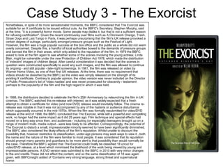 Case Study 3 - The Exorcist
Nonetheless, in spite of its more sensationalist moments, the BBFC considered that The Exorcist was
suitable for an X certificate to be issued without cuts. As the BBFC's Secretary, Stephen Murphy, said
at the time, "It is a powerful horror movie. Some people may dislike it, but that is not a sufficient reason
for refusing certification''. Given the recent controversy over films such as A Clockwork Orange, Trash,
Straw Dogs and Last Tango in Paris, it was perhaps unsurprising that the film's UK release provoked a
certain degree of outrage, particularly amongst pressure groups such as the Festival of Light.
However, the film was a huge popular success at the box office and the public as a whole did not seem
overly concerned. Despite this, a handful of local authorities bowed to the demands of pressure groups
and banned the film in their areas, which only added to the reputation of the film. In 1979 the BBFC
asked to look at the film again to see whether some of the scenes involving the young actress, Linda
Blair, might be vulnerable under the new Protection of Children Act 1978, which made the distribution
of 'indecent' images of children illegal. After careful consideration it was decided that the scenes in
question were constructed specifically to avoid any such images, and the film was allowed to continue
its ongoing - and still popular - late-night screenings. In 1981, the film was released on video by
Warner Home Video, as one of their first UK releases. At the time, there was no requirement that
videos should be classified by the BBFC so the video was simply released on the strength of its
existing X certificate. Contrary to popular opinion, the video version was never included on the Director
of Public Prosecution's list of 'video nasties' and was never prosecuted for obscenity - testament
perhaps to the popularity of the film and the high regard in which it was held.
In 1998, the distributors decided to celebrate the film's 25th Anniversary by relaunching the film in UK
cinemas. The BBFC watched this re-release with interest, as it was widely expected that a fresh
attempt to obtain a certificate for video (and now DVD) release would inevitably follow. The cinema re-
release was notable in that it was not accompanied by any of the hysteria or audience disturbance
which supposedly occurred in the mid-1970s. When the film was formally resubmitted for video/DVD
release at the end of 1998, the BBFC concluded that The Exorcist, while still a powerful and compelling
work, no longer had the same impact as it did 25 years ago. Film technique and special effects had
moved on a long way since then, and audiences - including (or especially) teenagers brought up on a
range of modern multi- media output - were less likely to be affected. Correspondingly, the potential of
The Exorcist to disturb a small, impressionable minority seemed to have been significantly diminished.
The BBFC also considered the likely effects of the film's reputation. Whilst unable to discount the
possibility that, however restrictive its classification, under-age persons may seek ways to view it , both
the name and the nature of the film were familiar to most people. It was considered that its reputation
should prompt many parents and guardians to be more alert to that possibility than would normally be
the case. Therefore the BBFC agreed that The Exorcist could finally be classified 18 uncut for
video/DVD release, at a level which minimised the likelihood of the work being viewed by young and
impressionable persons. A DVD version was submitted to the BBFC in 2010 with very minor changes
to the end credits These did not affect the content, and so the same classification of 18 was again
given, with BBFCinsight added of 'Contains very strong language, strong threat and supernatural
horror.
 