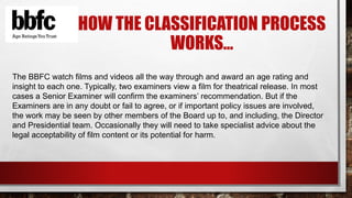 HOW THE CLASSIFICATION PROCESS 
WORKS… 
The BBFC watch films and videos all the way through and award an age rating and 
insight to each one. Typically, two examiners view a film for theatrical release. In most 
cases a Senior Examiner will confirm the examiners’ recommendation. But if the 
Examiners are in any doubt or fail to agree, or if important policy issues are involved, 
the work may be seen by other members of the Board up to, and including, the Director 
and Presidential team. Occasionally they will need to take specialist advice about the 
legal acceptability of film content or its potential for harm. 
 