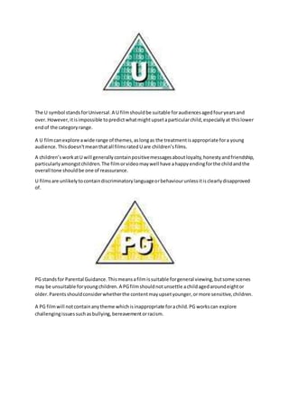 The U symbol stands for Universal. A U film should be suitable for audiences aged four years and 
over. However, it is impossible to predict what might upset a particular child, especially at this lower 
end of the category range. 
A U film can explore a wide range of themes, as long as the treatment is appropriate for a young 
audience. This doesn’t mean that all films rated U are children’s films. 
A children’s work at U will generally contain positive messages about loyalty, honesty and friendship, 
particularly amongst children. The film or video may well have a happy ending for the child and the 
overall tone should be one of reassurance. 
U films are unlikely to contain discriminatory language or behaviour unless it is clearly disapproved 
of. 
PG stands for Parental Guidance. This means a film is suitable for general viewing, but some scenes 
may be unsuitable for young children. A PG film should not unsettle a child aged around eight or 
older. Parents should consider whether the content may upset younger, or more sensitive, children. 
A PG film will not contain any theme which is inappropriate for a child. PG works can explore 
challenging issues such as bullying, bereavement or racism. 
 