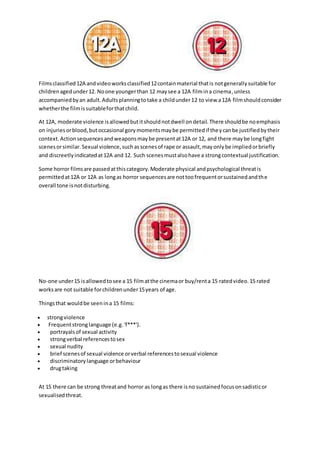 Films classified 12A and video works classified 12 contain material that is not generally suitable for 
children aged under 12. No one younger than 12 may see a 12A film in a cinema, unless 
accompanied by an adult. Adults planning to take a child under 12 to view a 12A film should consider 
whether the film is suitable for that child. 
At 12A, moderate violence is allowed but it should not dwell on detail. There should be no emphasis 
on injuries or blood, but occasional gory moments may be permitted if they can be justified by their 
context. Action sequences and weapons may be present at 12A or 12, and there may be long fight 
scenes or similar. Sexual violence, such as scenes of rape or assault, may only be implied or briefly 
and discreetly indicated at 12A and 12. Such scenes must also have a strong contextual justification. 
Some horror films are passed at this category. Moderate physical and psychological threat is 
permitted at 12A or 12A as long as horror sequences are not too frequent or sustained and th e 
overall tone is not disturbing. 
No-one under 15 is allowed to see a 15 film at the cinema or buy/rent a 15 rated video. 15 rated 
works are not suitable for children under 15 years of age. 
Things that would be seen in a 15 films: 
 strong violence 
 Frequent strong language (e.g. 'f***'). 
 portrayals of sexual activity 
 strong verbal references to sex 
 sexual nudity 
 brief scenes of sexual violence or verbal references to sexual violence 
 discriminatory language or behaviour 
 drug taking 
At 15 there can be strong threat and horror as long as there is no sustained focus on sadistic or 
sexualised threat. 
 