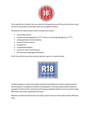Films rated 18 are for adults. No-one under 18 is allowed to see an 18 film at the cinema or buy / 
rent an 18 rated video. No 18 rated works are suitable for children. 
18 works are for adults and can contain strong issues such as: 
 very strong violence 
 frequent strong language (e.g. 'f***') and / or very strong language (e.g. ‘c***’) 
 strong portrayals of sexual activity 
 scenes of sexual violence 
 strong horror 
 strong blood and gore 
 real sex (in some circumstances) 
 discriminatory language and behaviour 
At 18, horror films may contain very strong horror, gore or sustained threat. 
The R18 category is a special and legally-restricted classification primarily for explicit works of 
consenting sex or strong fetish material involving adults. Films may only be shown to adults in 
specially licensed cinemas, and video works may be supplied to adults only in licensed sex shops. 
R18 videos may not be supplied by mail order. 
R18 titles are filtered out from the main public search as they can have explicit and/or offensive 
titles. 
