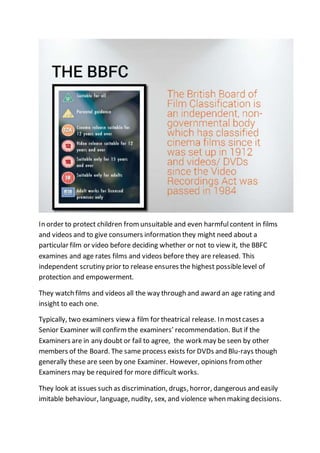 In order to protect children from unsuitable and even harmful content in films 
and videos and to give consumers information they might need about a 
particular film or video before deciding whether or not to view it, the BBFC 
examines and age rates films and videos before they are released. This 
independent scrutiny prior to release ensures the highest possible level of 
protection and empowerment. 
They watch films and videos all the way through and award an age rating and 
insight to each one. 
Typically, two examiners view a film for theatrical release. In most cases a 
Senior Examiner will confirm the examiners’ recommendation. But if the 
Examiners are in any doubt or fail to agree, the work may be seen by other 
members of the Board. The same process exists for DVDs and Blu-rays though 
generally these are seen by one Examiner. However, opinions from other 
Examiners may be required for more difficult works. 
They look at issues such as discrimination, drugs, horror, dangerous and easily 
imitable behaviour, language, nudity, sex, and violence when making decisions. 
 