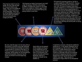 U stands for universal. It should be suitable for
audiences 4+. It only allows infrequent use of
bad language e.g. hell and damn. There may
be a kiss or cuddle referencing to sexual
behavior however no overt focus on this.
Violence is generally mild and any potential
anti-social or dangerous behavior is clearly
disapproved of due to the fact that young
children may copy. There are also no
references to drugs unless for an educational
purpose.
PG stands for parental guidance, the film is
usually suitable for a child around 8+. Parents
should be considerate to the reaction of their
own child. PG does not always mean that a
younger audience is in mind however it does not
contain any theme that is inappropriate for a
child. There may be mild language but not much
and sexual references are unlikely unless they
are undetailed and infrequent.. Violence is also
mild with no detail of violence. Dangerous or
antisocial behavior that children may copy is not
condoned and smoking and drinking is not to be
promoted. If drugs are represented their should
be emphasis that they are harmful with no strong
focus on them.
12A requires an adult to accompany any child
under 12 seeing a 12A film at the cinema.
he BBFC considers the content of 12A rated
films to be suitable for children aged 12 and
over, and would not recommend taking very
young children to see them.
Horror films can be passed
at this category as long as
horror sequences are not
too frequent and the overall
tone is not disturbing. Sex
may be discreetly portrayed.
Moderate violence is
allowed but should not be
dwelled on.
No one under the age of 15 can see a film at
the cinema or buy/rent at the age certificate
of 15. No themes are prohibited, provided it
is appropriate for someone of the age of 15.
There is no upper limit on the use of strong
language. Sexual detail can be portrayed but
without strong detail. Drug use may be
shown but should not encourage drug
misuse.
Films that are rated 18 are for
adults. No one under the age
of 18 are permitted to see
these. They are not suitable for
children. There is no limit on
strong language. There may
be strong detailed portrayal of
sex and nudity and violence
can be strong with gory
images permitted.
 
