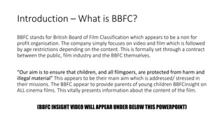Introduction – What is BBFC?
BBFC stands for British Board of Film Classification which appears to be a non for
profit organisation. The company simply focuses on video and film which is followed
by age restrictions depending on the content. This is formally set through a contract
between the public, film industry and the BBFC themselves.
“Our aim is to ensure that children, and all filmgoers, are protected from harm and
illegal material” This appears to be their main aim which is addressed/ stressed in
their missions. The BBFC appear to provide parents of young children BBFCinsight on
ALL cinema films. This vitally presents information about the content of the film.
(BBFC INSIGHT VIDEO WILL APPEAR UNDER BELOW THIS POWERPOINT)
 