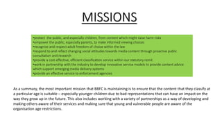 •protect the public, and especially children, from content which might raise harm risks
•empower the public, especially parents, to make informed viewing choices
•recognise and respect adult freedom of choice within the law
•respond to and reflect changing social attitudes towards media content through proactive public
consultation and research
•provide a cost-effective, efficient classification service within our statutory remit
•work in partnership with the industry to develop innovative service models to provide content advice
which support emerging media delivery systems
•provide an effective service to enforcement agencies
MISSIONS
As a summary, the most important mission that BBFC is maintaining is to ensure that the content that they classify at
a particular age is suitable – especially younger children due to bad representations that can have an impact on the
way they grow up in the future. This also includes working with a variety of partnerships as a way of developing and
making others aware of their services and making sure that young and vulnerable people are aware of the
organisation age restrictions.
 