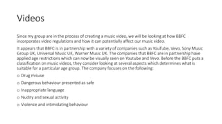 Videos
Since my group are in the process of creating a music video, we will be looking at how BBFC
incorporates video regulations and how it can potentially affect our music video.
It appears that BBFC is in partnership with a variety of companies such as YouTube, Vevo, Sony Music
Group UK, Universal Music UK, Warner Music UK. The companies that BBFC are in partnership have
applied age restrictions which can now be visually seen on Youtube and Vevo. Before the BBFC puts a
classification on music videos, they consider looking at several aspects which determines what is
suitable for a particular age group. The company focuses on the following:
o Drug misuse
o Dangerous behaviour presented as safe
o Inappropriate language
o Nudity and sexual activity
o Violence and intimidating behaviour
 