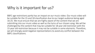 Why is it important for us?
BBFC age restrictions partly has an impact on our music video. Our music video will
be suitable for the 15 and 18 classification due to our target audience being aged
16-25. We must ensure that we are highly aware of the content that we are
submitting into our music video as well as the lyrics of our chosen song. We will be
challenged by the content that may be suitable for 18 year old restriction with the
15 year old restriction because it may not be suitable in some elements. Therefore,
we will strongly avoid negative representations to avoid any conflict between the
BBFC classifications.
 