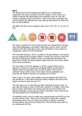 BBFC
The British Board of Film Classification (BBFC) are an independent
organisation who where founded by the film industry in 1912. They are in
control of national film classification and censorship in the UK. This role
includes classifying videos and DVDs. In order to give films certificates they
must be neutral and unbiased and must under go observations to make sure
they are still unaffected.
The BBFC rate films with a certificate, which are U, PG, 12A, 12, 15, and 18,
R18.
The rating U signifies the movie being Universal and appropriate for all ages.
Very mild bad language is permitted in these films such as ‘damn’ and the
violence in this film would also be very mild and limited. A movie rated U is
Chuggington, which is a child friendly film.
PG is Parental Guidance, which is suitable for all ages although some scenes
may be inappropriate for younger children. Parents may choose to watch this
film before allowing their children to view it as swearing and violence may
appear but it should not disturb children aged 8 and over. PG movies include
Home Alone and Minions.
The next rating is 12A, this category is not fit for young children and is
relevant to cinemas as cinemas are not legally allowed to sell tickets to
children below this age unless they are with an adult. A film with this
certificate rating is likely to have more mature themes highlighted and
swearing and violence. Spectre is an example of a 12A film.
There is also a 12 rating, which relates to cinema releases like DVDS. It is
only suitable for 12 year olds and above making it illegal to sell a film of this
rating to someone under the age of 12.
The next rating is for 15 year olds and older. Supplying someone under 15
year olds with tickets to a film or DVD with a rating of 15 is illegal. These films
tend to contain adult themes like strong swearing and discriminative and
offensive language may be used and nudity is permitted. Team America and
The last Exorcism are 15-certificate movie.
18-certificate movie is only for adults only meaning tickets and DVDS can only
be sold to those of age. There are no restrictions on these films meaning
discriminatory terms, sex and nudity and violence is allowed in the films.
Criminal activity may be cut from these films. Films that have been rated 18
are Jackass and Sin City.
 