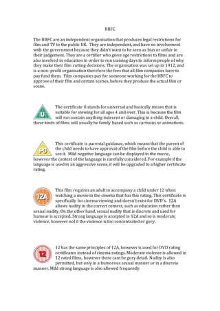 BBFC
The BBFC are an independent organisation that produces legal restrictions for
film and TV to the public UK. They are independent, and have no involvement
with the government because they didn’t want to be seen as bias or unfair in
their judgement. They are a certifier who gives age restrictions to films and are
also involved in education in order to run training days to inform people of why
they make their film cutting decisions. The organisation was set up in 1912, and
is a non- profit organisation therefore the fees that all film companies have to
pay fund them. Film companies pay for someone working for the BBFC to
approve of their film and certain scenes, before they produce the actual film or
scene.
The certificate U stands for universal and basically means that is
suitable for viewing for all ages 4 and over. This is because the film
will not contain anything indecent or damaging to a child. Overall,
these kinds of films will usually be family based such as cartoons or animations.
This certificate is parental guidance, which means that the parent of
the child needs to have approval of the film before the child is able to
see it. Mild negative language can be displayed in the movie,
however the context of the language is carefully considered. For example if the
language is used in an aggressive scene, it will be upgraded to a higher certificate
rating.
This film requires an adult to accompany a child under 12 when
watching a movie in the cinema that has this rating. This certificate is
specifically for cinema viewing and doesn’t exist for DVD’s. 12A
allows nudity in the correct context, such as education rather than
sexual nudity. On the other hand, sexual nudity that is discrete and used for
humour is accepted. Strong language is accepted in 12A and so is moderate
violence, however not if the violence is too concentrated or gory.
12 has the same principles of 12A, however is used for DVD rating
certificates instead of cinema ratings. Moderate violence is allowed in
12 rated films, however there cant be gory detail. Nudity is also
permitted, but only in a humorous sexual manner or in a discrete
manner. Mild strong language is also allowed frequently
 