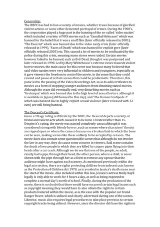 Censorship:
The BBFC has had to ban a variety of movies, whether it was because of glorified
violent actions or some other demented portrayal of crimes. During the 1980’s,
the corporation played a huge part in the banning of the so-called ‘video nasties’
which included a variety of VHS movies such as ‘Cannibal Holocaust’ which was
banned for the belief that it was a snuff film (later officially released in 2001),
‘The Exorcist’ which was banned due to the video nasty crisis (later officially
released in 1999), ‘Faces of Death’ which was banned for explicit gore (later
officially released 2003) etc. This caused a lot of movies to be confiscated by the
police during this crisis, meaning many stores were raided. Certain movies
however failed to be banned, such as Evil Dead, though it was postponed and
later released in 1990. Led by Mary Whitehouse’s extreme views towards violent
horror movies, the main cause for this event was because many believed that
said video nasties were very influential to children and youngsters, especially as
it gave viewers the freedom to control the movie, in the sense that they could
rewind and pause at certain scenes that could be problematic. Therefore, this
panic led to the passing of the Video Recordings Act, so as to add certificates to
movies as a form of stopping younger audiences from obtaining stated movies.
Although the craze did eventually end, very disturbing movies such as
‘Grotesque’ which was banned due to the high level of sexual torture although it
is available in Japan (still banned to this day), and ‘The Human Centipede 2’
which was banned due to highly explicit sexual violence (later released with 32
cuts) are still being banned.
The Descent’s Certificate:
Given a 18 age rating certificate by the BBFC, the Descent depicts a variety of
brutal and violent acts which caused it to become 18 rated rather than 15.
Despite it’s rating, the movie was passed completely uncut although it was
considered strong with bloody horror, such as scenes where characters’ throats
are ripped open or where the camera focuses on a broken limb in which the bone
can be seen, making scenes like these unlikely to be accepted by censors. The
movie does also contain some questionable scenes that although do not involve
the law in any way, they do cause some concern in viewers. Said scene contains
the death of two people in which they are killed by copper pipes flying into their
heads after a car crash. Although we do see that one of the people, an adult,
clearly had a pipe through their head, the other person, who is a child, is never
shown with the pipe through her as a form to remove any uproar that the
audience might have against such scenery. As mentioned previously within the
legal acts section, there are rights protecting children from indecent acts known
as the Protection of Children Act 1978, as is avoided in Jessica’s death scene near
the start of the movie. Also included within this law, Jessica’s actress Molly Kayll
legally is only able to work for 4 hours a day, as well as being expected to
complete a normal day’s worth of school. Finally, during the production of the
movie, there is no doubt that there would have occurred certain legal issues such
as copyright meaning they would have to also obtain the rights to certain
products featured within the movie, as is the case with the popular car brand
Ranger Rover, which is utilised and clearly advertised during one of the scenes.
Likewise, music also requires legal procedures to take place previous to certain
copyright tracks being utilised. However, since the director did have the rights to
 
