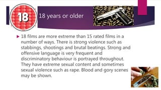 18 years or older
 18 films are more extreme than 15 rated films in a
number of ways. There is strong violence such as
stabbings, shootings and brutal beatings. Strong and
offensive language is very frequent and
discriminatory behaviour is portrayed throughout.
They have extreme sexual content and sometimes
sexual violence such as rape. Blood and gory scenes
may be shown.
 
