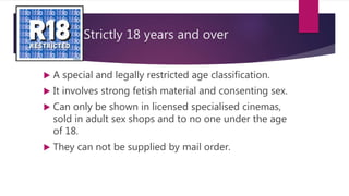 Strictly 18 years and over
 A special and legally restricted age classification.
 It involves strong fetish material and consenting sex.
 Can only be shown in licensed specialised cinemas,
sold in adult sex shops and to no one under the age
of 18.
 They can not be supplied by mail order.
 