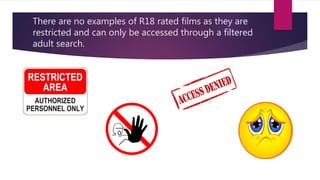 There are no examples of R18 rated films as they are
restricted and can only be accessed through a filtered
adult search.
 