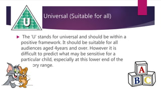 Universal (Suitable for all)
 The ‘U’ stands for universal and should be within a
positive framework. It should be suitable for all
audiences aged 4years and over. However it is
difficult to predict what may be sensitive for a
particular child, especially at this lower end of the
category range.
 