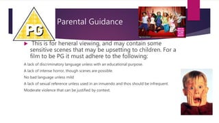 Parental Guidance
 This is for heneral viewing, and may contain some
sensitive scenes that may be upsetting to children. For a
film to be PG it must adhere to the following:
A lack of discriminatory language unless with an educational purpose.
A lack of intense horror, though scenes are possible.
No bad language unless mild
A lack of sexual reference unless used in an innuendo and thos should be infrequent.
Moderate violence that can be justified by context.
 