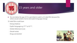 15 years and older
 No one below the age of 15 is permitted to watch a 15 rated film because this
where sexual content, horror and explicit language emerge
15 rated films could have:
- Strong Violence
- Explicit language e.g. f**** or b****.
- Verbal references to sex
- Sexual scenes
- Drugs and alcohol
 
